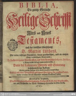 Biblia, Die gantze Göttliche Heilige Schrifft Altes und Neues Testaments : nach der teutschen Ubersetzung D. Martin Luthers. Mit vielen richtigen Parallelen, denen gewöhnlichen, und an einigen Orten vollständigern Summarien; D. Luthers eigenen Vorschrifften, und dem Arndischen Inform. Biblico, ... Dann der Editorum Vorrede und Einleitung in gegenwärtige Auflage, ... Endlich mit einer Verzeichniß und neuen Ubersetzung der meisten Oerter, welche in beyden Grund-Sprachen mehrern Nachdruck haben