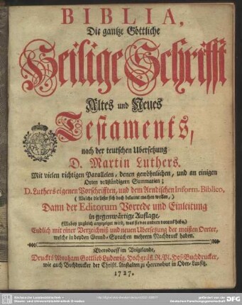 Biblia, Die gantze Göttliche Heilige Schrifft Altes und Neues Testaments : nach der teutschen Ubersetzung D. Martin Luthers. Mit vielen richtigen Parallelen, denen gewöhnlichen, und an einigen Orten vollständigern Summarien; D. Luthers eigenen Vorschrifften, und dem Arndischen Inform. Biblico, ... Dann der Editorum Vorrede und Einleitung in gegenwärtige Auflage, ... Endlich mit einer Verzeichniß und neuen Ubersetzung der meisten Oerter, welche in beyden Grund-Sprachen mehrern Nachdruck haben