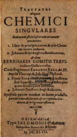 Tractatus aliquot Chemici Singvlares : Summum philosophorum arcanum continentes. 1. Liber de principiis naturæ, & artis Chemicæ, incerti authoris. 2. Johannis Belye Angli tractatulus novus, & aliis Bernhardi Comitis Trevirensis, ex Gallico versus. Cum fragmentis Eduardi Kellæi, H. Aquilæ Thuringi, & Joh. Isaaci Hollandi. 3. Fratris Ferrarii tractatus integer, hactenus fere suppressus, & in principio & fine plus quam dimidia parte mutilatus. 4. Johannis Daustenii Angli Rosarium