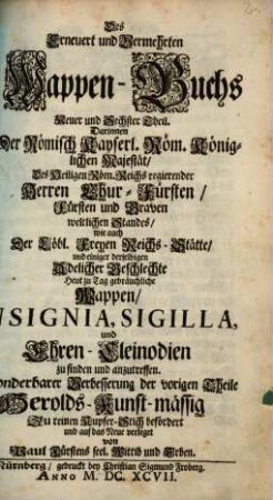 Erneuert- und Vermehrtes Wappen-Buch : In welchen Aller hoher Potentaten, der Römischen Käysere, Könige, ... samt anderer Stände ... Wappen, Schilde, Helmen, Kleinodien, Nebenst Dero Nahmen und Herrschafften, in schönen Kupffern vorgebildet, Und vormalens in Fünff, Anjetzund aber, zu dessen sonderbarer Verbesserung In Sechs Theilen, Benebenst einem Anhang, Darinnen auch der ... Ausländischen Königreiche und Souvrainen Wappen und Kleinodien enthalten