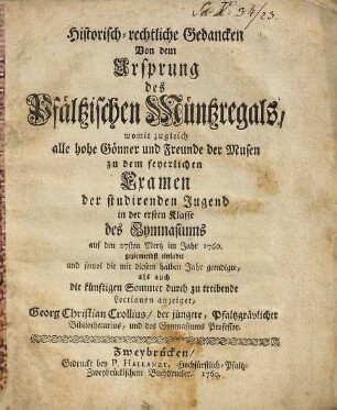 Historisch-rechtliche Gedancken Von dem Ursprung des Pfältzischen Müntzregals, womit zugleich alle hohe Gönner und Freunde der Musen zu dem feyerlichen Examen der studirenden Jugend in der ersten Klasse des Gymnasiums auf den Mertz im Jahr 1760. geziemendst einladet, und sowol die mit diesem halben Jahr geendigte, als auch die künftigen Sommer durch zu treibende Lectionen anzeiget