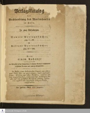 Verlagskatalog der Buchhandlung des Waisenhauses in Halle : in zwei Abtheilungen, I. Neuere Verlagsbücher. pag. 1-56. II. Aeltere Verlagsbücher. pag. 57-104 ; nebst einem Anhange enthaltend ein Verzeichnis der sämmtlichen in diesem Verlage erschienenen classischen Autoren und andern Schulbücher ; bis Jubilate-Messe 1830 fortgesetzt