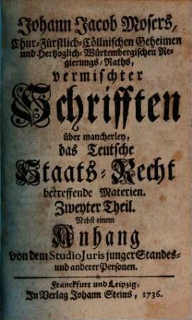 Johann Jacob Mosers, Chur-Fürstlich-Cöllnischen Geheimen- und Herzoglich-Würtembergischen Regierungs-Raths, auch Professoris Juris zu Tübingen Vermischte Schrifften über mancherley Das Teutsche Staats-Recht betreffende Materien, 2. Nebst einem Anhang von dem Studio Juris junger Standes- und anderer Personen