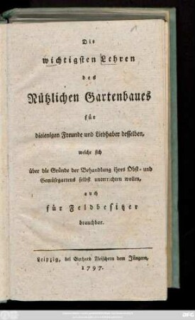 Die wichtigsten Lehren des Nützlichen Gartenbaues für dieienigen Freunde und Liebhaber desselben, welche sich über die Gründe der Behandlung ihres Obst- und Gemüsegartens selbst unterrichten wollen, auch für Feldbesitzer brauchbar