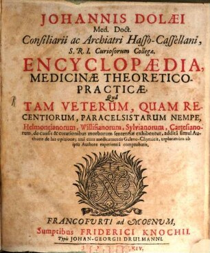 Johannis Dolaei Encyclopaedia, medicinae theoretico-practicae : qua tam veterum, quam recentiorum, Paracelsistarum nempe, Helmontianorum, Willisianorum, Sylvianorum, Cartesianorum, de causis & curationibus morborum sententiae exhibentur ; addita simul authoris de his opinione ; una cum medicamentis Galeno-chymicis, utplurimum ab ipso authore experientia comprobatis