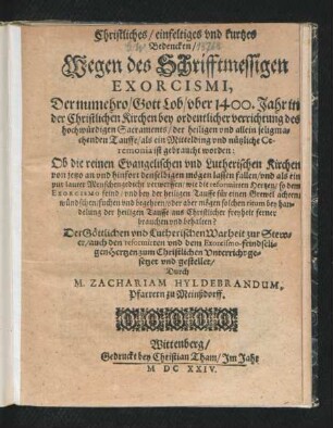 Christliches/ einfeltiges und kurtzes Bedencken/ Wegen des Schrifftmessigen Exorcismi, Der numehro/ Gott Lob/ uber 1400. Jahr in der Christlichen Kirchen bey ordentlicher verrichtung des hochwürdigen Sacraments/ der heiligen und allein seligmachenden Tauffe/ als ein Mittelding und nützliche Ceremonia ist gebraucht worden : Ob die reinen Evangelischen und Lutherischen Kirchen von jetzo an und hinfort denselbigen mögen lassen fallen ...