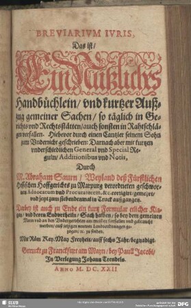 Breviarivm Ivris, Das ist, Ein Nützliches Handbüchlein, vnd kurtzer Außzug gemeiner Sachen, so täglich in Gerichts vnd Rechtsstätten, auch sonsten in Rahtschlägen vorfallen : Darbey ist auch zu Ende ein kurtz Formular etlicher Klagen, vnd deren Endvrtheiln, Sach halben, so bey dem gemeinen Mann vnd an den Vndergerichten am meisten fürfallen ... zu finden