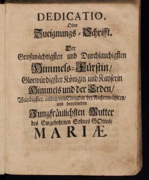 Dedicatio. Oder Zueignungs-Schrifft. Der Großmächtigsten und Durchlauchigsten Himmels-Fürstin/ Glorwürdigster Königin und Kayserin Himmels und der Erden/ Würdigster/ anbey von Ewigkeit her Außerwählten und beordneten Jungfräulichsten Mutter des Eingebohrnen Sohnes Gottes/ Mariæ.