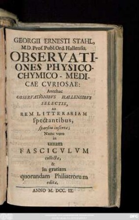 Georgii Ernesti Stahl, M.D. Prof. Publ. Ord. Hallensis, Observationes Physico-Chymico-Medicae Cvriosae: Antehac Observationibvs Hallensibvs Selectis, Ad Rem Litterariam spectantibus, sparsim insertæ ; Nunc vero in unum Fascicvlvm collectæ, & in gratiam quorundam Philiatrorum editæ