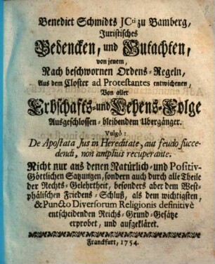 Benedict Schmidts JCti zu Bamberg, Juristisches Bedencken, und Gutachten, von jenem, Nach beschwornen Ordens-Regeln, Aus dem Closter ad Protestantes entwichenen, Von aller Erbschafts- und Lehens-Folge Ausgeschlossen-bleibenden Übergänger : Vulgò: De Apostata Jus in Hereditate, aut feudo fuccedendi, non amplius recuperante; Nicht nur ans denen Natürlich- und Positiv-Göttlichen Satzungen, sondern auch durch alle Theile der Rechts-Gelehrtheit, besonders aber dem Westphälischen Friedens-Schluß, als dem wichtigsten, & Puncto Diversorum Religionis definitivè entscheidenden Reichs-Grund-Gesätze erprobet, und aufgekläret