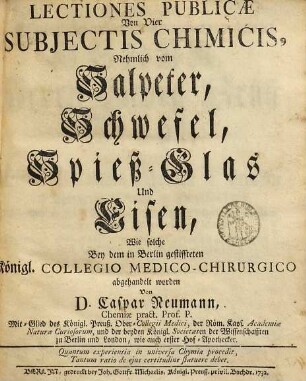Lectiones Publicæ Von Vier Subjectis Chimicis, Nehmlich vom Salpeter, Schwefel, Spieß-Glas Und Eisen : Wie solche Bey dem in Berlin gestiffteten Königl. Collegio Medico-Chirurgico abgehandelt worden