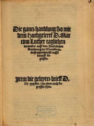 Die gancz handlung szo mit dem Hochgelerte[n] D. Martino Luther taglichen die weyl er auff dem Keyserlichen Reychs tag tzu Wormbs gewest, ergangen ist, auffs kurtzest begriffen : Item die geleytcz brieff D. M. gegeben hyr yhnn auch begryffen seynt