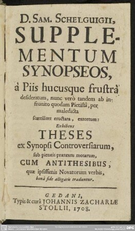 D. Sam. Schelguigii, Supplementum Synopseos, à Piis hucusque frustrà desideratum, nunc vero tandem ab infrunito quodam Pietistâ, per maledicta scurriliter eructata, extortum Exhibens Theses ex Synopsi Controversiarum, sub pietatis praetextu motarum, Cum Antithesibus, quae ipsissimis Novatorum verbis, bonâ fide allegatis traduntur