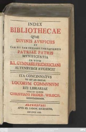 [Hauptbd.]: Index Bibliothecae Qvae Divinis Avspiciis Et Tam Pii Tam Integri Tam Sapientis Patriae Patris Mvnificentia In Vsvm Ill. Gymnasii Fridericiani Altenbvrgi Avgescit : Ita Concinnatvs Vt Sit Ad Instar Locorvm Commvnivm Rei Librariae