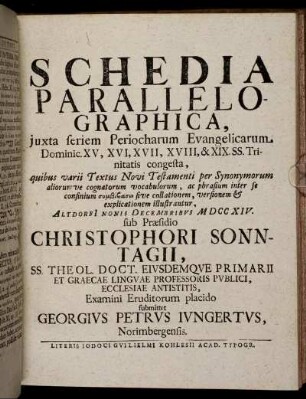 Schedia Parallelographica, iuxta seriem Periocharum Evangelicarum Dominic. XV, XVI, XVII, XVIII, & XIX. SS. Trinitatis congesta ... : Altdorfi[i] Nonis Decembribus M DCC XIV. / sub Praesidio Christophori Sonntagii ... Examini Eruditorum placido submittet Georgius Petrus Iungertus, Norimbergensis.