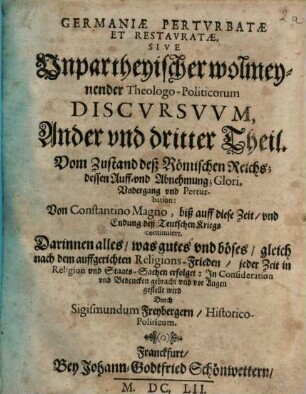 Germania Perturbata Et Restaurata : Das ist, Unpartheyische, wolmeynende, Theologo-Historica Politische Discursus, 2/3. Vom Zustand deß Römischen Reichs; dessen Auff- vnd Abnehmung; Glori, Vndergang vnd Perturbation: Von Constantino Magno, biß auff diese Zeit, vnd Endung deß Teutschen Kriegs continuiert. Darinnen alles, was gutes vnd böses, gleich nach dem auffgerichten Religions-Frieden, jeder Zeit in Religion vnd Staats-Sachen erfolget: Jn Consideration vnd Bedencken gebracht vnd vor Augen gestellt wird
