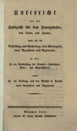 Unterricht für die Handgriffe mit dem Feuergewehre, das Laden und Feuern : dann für die Aufstellung und Abtheilung einer Kompagnie, eines Bataillons u. Regiments, so wie dür die Eintheilung der Staabs-Individuen, Ober- u. Unterofficire, endlich für die Stellung u. den Marsch in Parade eines Bataillons u. Regiments