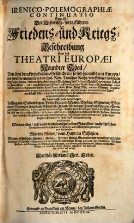 IrenicoPolemographiae Continuatio Das ist: Der Historischfortgeführten Friedens und KriegsBeschreibung Oder deß Theatri Europaei Neundter Theil : Von den denckwürdigsten Geschichten, so sich hie und da in Europa, und zwar vornehmlich, in dem Heil. Röm. Teutschen Reiche, in desselbigen wichtigen Angelegenheiten, insonderheit aber, wegen Verlegung deß Ordinari Reichs-Deputations-Tages von Franckfurt, und, nach Auffhebung desselbigen, auff dem allgemeinen Reichs-Tage zu Regenspurg, wegen Auffricht- und Verpflegung einer Reichs-Kreyß-Armee für die Röm. Käys. Maj. und dero Königreich Ungarn, zu Abtreibung der darinnen eingebrochenen Türcken-Gefahr, ... So dann ausserhalb demselbigen, In Ungarn, Siebenbürgen, Polen, Littauen, Ukraine, Moscau, Schweden, Dänemarck, Norwegen, Engelland, Schottland, Irrland, Niederland, Franckreich, Spanien, Portugall, Italien, Dalmatia, Candia und in dem Archipelago: Auch so gar in den übrigen Theilen der Welt, absonderlich auff der Africanischen Küste, in Barbaria und Guinea, deßgleichen in Ost- und West-Indien, beydes in dem weltlichen Regimente und auch im Kriegswesen zu Wasser und Lande, von dem 1660. Jahre anzufangen, biß in das 1665. Jahr denck- und schreibwürdig vorgegangen