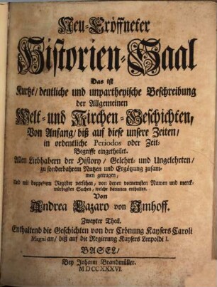 Neu-Eröffneter Historien-Saal Das ist Kurtze, deutliche und unpartheyische Beschreibung der Allgemeinen Welt- und Kirchen-Geschichten : Von Anfang biß auf diese unsere Zeiten, in ordentliche Periodos oder Zeit-Begriffe eingetheilet, 2. Enthaltend die Geschichten von der Crönung Kaysers Caroli Magni an, biß auf die Regierung Kaysers Leopoldi I.