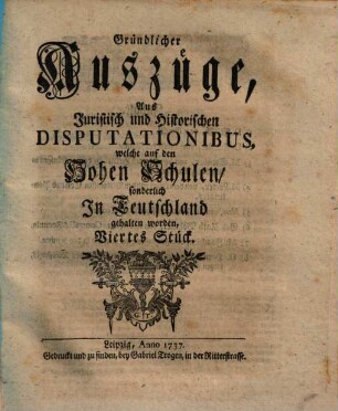 Gründlicher Auszüge, aus juristisch- und historischen Disputationibus, welche auf den hohen Schulen sonderlich in Deutschland gehalten worden ... Stück. [1,]4. 1737