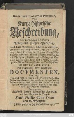 Bvrgelinensis Abbatiae Primitiae, Oder Kurtze Historische Beschreibung, Der vormahligen berühmten Abtey- und des Closter-Burgelin, Nach deren Benennung, Situation, Alterthum, Geistlichen- und Politischen-Statu, erfolgten Secularisirung; durch Erzehlung der Regenten Evangelischen Kirchen-Reformation ... : Mit Beyfügung derer benöthigten Docvmenten, Von 1138. ; Jngleichen was in einigen unter Sachsen Gothaischen Fürstenthum gelegenen Kirchen Notables vorgegangen, wie viel Lutherische Prediger jedes Orths biß ietzo gewesen, und sonsten von merckwürdigen Begebenheiten sich ereignet, nach denen Orginal Jahr-Büchern