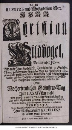 Als der Illvstris und Wohlgebohrne Herr, Herr Christian Wildvogel, Vortrefflicher Juris Consultus, Wie auch Ihro Hochfürstl. Durchlaucht. zu Sachsen-Eisenach Hochbetrauter Geheimder Raht, der Juristischen Collegiorum auf der Welt-bekannten Universität Jena Hochansehnlicher Senior und des Hochfürstl. Sächsischen gesammten Hochlöblichen Hoffgerichts Hochverdienter Assessor &c. Dero Hocherfreulichen Geburts-Tag zum LXXXIVsten mahl Bey annoch munteren Leibes-und Gemüths-Kräfften Und unter allgemeinen Freuden-Bezeugungen erlebeten, Sollte das hierüber geschöpffte ungemeine Vergnügen in nachgesetzter Serenata An den Tag legen, und zugleich ihre glückwünschende Ergebenheit bezeugen Ihrer Wohlgebohrnen Excellenz Gesammte Haus-Compagnie