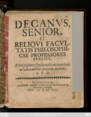 Decanvs Senior, Et Reliqvi Facvltatis Philosophicae Professores Pvblici, Philosophiae studia uel tractantibus uel adiuvantibus priuatim docendo, S. P. D.