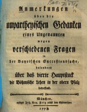 Anmerkungen über die unpartheyischen Gedanken eines Ungenannten wegen verschiedenen Fragen in der Bayrischen Succeßionssache, besonders über das vierte Hauptstuck die Böhmische Lehen in der obern Pfalz betreffend