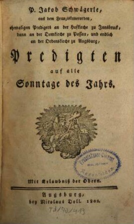 P. Jakob Schwägerle, aus dem Franziskanerorden, ehemaligen Predigers an der Hofkirche zu Innsbruck, dann an der Domkirche zu Passau, und endlich an der Ordenskirche zu Augsburg, Predigten auf alle Sonntage des Jahrs, [1]