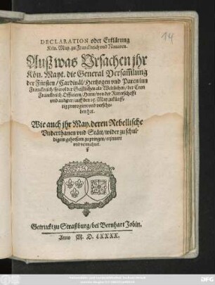 DECLARATION oder Erklärung || Kön. May. zu Franckreich vnd Nauaren .|| Ausz was Vrsachen jhr || Kön. Mayt. die General Versam̃lung || der Fürsten/ Cardinäl/ Hertzogen vnd Paren inn || Franckreich/ so wol der Geistlichen als Weltlichen/ der Cron || Franckreich Officiern/ Herrn/ von der Ritterschafft || vnd anderer/ auff den 15. May zukünff=||tig prorogiert vnd verscho=||ben hat.|| Wie auch jhr May. deren Rebellische || Vnderthanen vnd Stätt/ wider zu schul=||digem gehorsam zu pringen/ erjnnert || vnd vermahnet.||