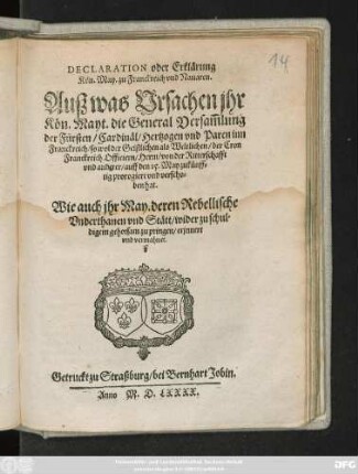 DECLARATION oder Erklärung || Kön. May. zu Franckreich vnd Nauaren .|| Ausz was Vrsachen jhr || Kön. Mayt. die General Versam̃lung || der Fürsten/ Cardinäl/ Hertzogen vnd Paren inn || Franckreich/ so wol der Geistlichen als Weltlichen/ der Cron || Franckreich Officiern/ Herrn/ von der Ritterschafft || vnd anderer/ auff den 15. May zukünff=||tig prorogiert vnd verscho=||ben hat.|| Wie auch jhr May. deren Rebellische || Vnderthanen vnd Stätt/ wider zu schul=||digem gehorsam zu pringen/ erjnnert || vnd vermahnet.||