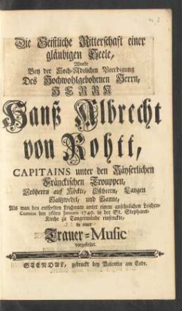 Die Geistliche Ritterschaft einer gläubigen Seele, wurde Bey der Hoch-Adelichen Beerdigung Des ... Herrn Hanß Albrecht von Rohtt, Capitains unter den Käyserlichen Fränckischen Trouppen ... Als man den entseelten Leichnam unter einem ansehnlichen Leichen-Comitat den 26ten Januarii 1740. in der St. Stephans-Kirche zu Tangermünde einsenckte, in einer Trauer-Music vorgestellet