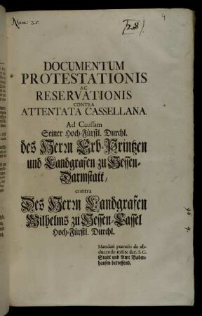 Documentum Protestationis Ac Reservationis Contra Attentata Cassellana : Ad Caussam Seiner Hoch-Fürstl. Durchl. des Herrn Erb-Printzen und Landgrafen zu Hessen-Darmstatt, contra Des Herrn Landgrafen Wilhelms zu Hessen Cassel Hoch-Fürsl. Durchl. : Mandati pœnalis de abducendo milite &c. S.C. Stadt und Amt Babenhausen betreffend