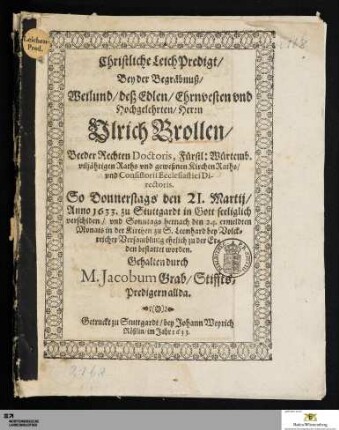 Christliche LeichPredigt/ Bey der Begräbnuß/ Weilund/ deß ... Ulrich Brollen/ Beeder Rechten Doctoris, Fürstl: Würtemb. viljährigen Raths vnd geweßnen Kirchen Raths/ vnd Consistorii Ecclestiastici Di-rectoris : So Donnerstags den 21. Martij/ Anno 1633. zu Stuttgardt ... verschiden/ vnd Sonntags hernach den 24. ermeldten Monats in der Kirchen zu S. Leonhard ... zu der Er=den bestattet worden