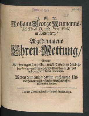J.G.N. Johann George Neumanns/ SS. Theol. D. und Prof. Publ. in Wittenberg/ Abgedrungene Ehren-Rettung : Worinn Mit wenigen dargethan wird/ daß er/ an den bißher divulgirten Schmäh-Schrifften/ keinen Antheil habe/ auch derer keines veranlasset/ Wobey denn einige/ darinn enthaltene Unwarheiten/ in Christlicher Bescheidenheit abgewiesen werden