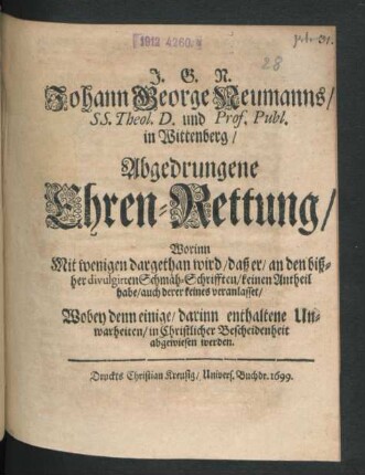 J.G.N. Johann George Neumanns/ SS. Theol. D. und Prof. Publ. in Wittenberg/ Abgedrungene Ehren-Rettung : Worinn Mit wenigen dargethan wird/ daß er/ an den bißher divulgirten Schmäh-Schrifften/ keinen Antheil habe/ auch derer keines veranlasset/ Wobey denn einige/ darinn enthaltene Unwarheiten/ in Christlicher Bescheidenheit abgewiesen werden