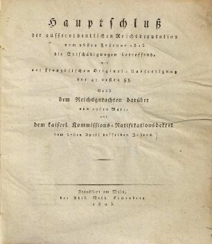 Hauptschluß der ausserordentlichen Reichsdeputation vom 25ten Februar 1803 : die Entschädigungen betreffend, mit der französischen Original-Ausfertigung der 47 ersten §§ ; Nebst dem Reichsgutachten darüber vom 24ten März, und dem kaiserl. Kommissions-Ratifikationsdekret vom 27. April 1803
