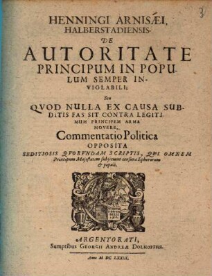 Henningi Arnisaei De Autoritate Principum In Populum Semper Inviolabili Seu Quod Nulla Ex Causa Subditis Fas Sit Contra Legitimum Principem Arma Movere : Commentatio Politica Opposita Seditiosis Quorundam Scriptis, Qui Omnem Principum Maiestatem subiiciunt censurae Ephororum & populi