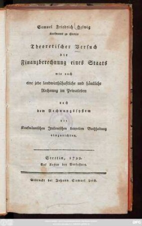 Samuel Friedrich Helwig Kaufmanns zu Stettin Theoretischer Versuch die Finanzberechnung eines Staats wie auch eine jede landwirthschaftliche und häusliche Rechnung im Privatleben nach dem Rechnungssystem der Kaufmännischen Jtalienischen doppelten Buchhaltung einzurichten