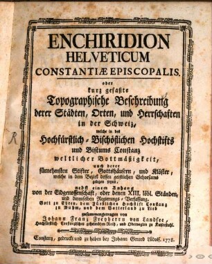 Enchiridion Helveticum Constantiæ Episcopalis. oder kurz gefaßte Topographische Beschreibung derer Städten, Orten, und Herrschaften in der Schweiz, welche in des Hochfürstlich-Bischöflichen Hochstifts und Bistums Constanz weltlicher Bottmäßigkeit, auch derer fürnehmsten Stifter, Gottshäusern, und Klöster, welche in dem Bezirk dessen geistlichen Gehorsams gelegen seynd : nebst einem Anhang von der Eidgenossenschaft, oder denen XIII. löbl. Ständen, und derenselben Regierungs-Verfassung