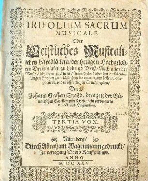TRIFOLIUM SACRUM MUSICALE Oder Geistliches Musicalisches Kleeblätlein, der heiligen Hochgelobten Dreyeinigkeit zu Lob vnd Preiß : Auch allen der Music Liebhabern zu Ehren, Jnsonderheit aber den anfahenden jungen Knaben zum täglichem Exercitio zum besten Componiret, vnd in öffentlichen Druck gegeben