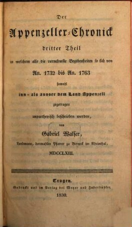Der Appenzeller-Chronick ... Theil, 3. Der Appenzeller Chronick 3. Theil, in welchem alle ... Begebenheiten so sich von An. 1732 - 1763 sowohl im, als außer dem Land Appenzell zugetragen ... beschrieben worden von Gabriel Walser, 1763