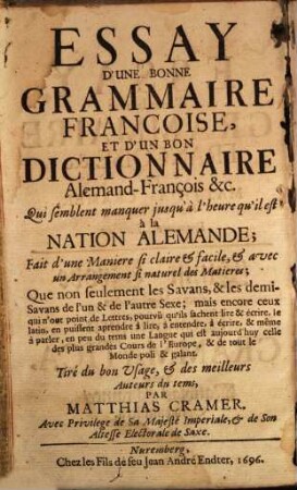 Matthiä Kramers Kunst-Probe einer recht-gründlichen, bishero ermanglenden Frantzösischen Grammatica, und eines recht-gründlichen, auch bishero ermanglenden Frantzösischen Dictionarii, Für die Hoch-teutsche Nation : Auf eine so leichte, fleissige, ordentliche, und gleichsam Handgreifliche Lehr-Art eingerichtet ... Daß nicht nur die Gelehrt-, und Halb-gelehrt-, sondern auch so gar die Ungelehrten ... diese galante Sprach ... lernen können = Essay D'Une Bonne Grammaire Francoise, Et D'Un Bon Dictionnaire Alemand-François &c. Qui semblent manquer jusqu'à l'heure qu'il est à la Nation Alemande