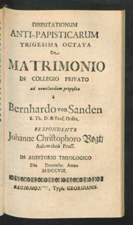 Disputationum Anti-Papisticarum Trigesima Octava De Matrimonio In Collegio Privato ad ventilandum proposita `a Bernhardo von Sanden S. Th. D. & Prof. Ordin. Respondente Johanne Christophoro Vogt, Aulowehnâ Pruss. In Auditorio Theologico Die [] Decembr. Anno MDCCVIII