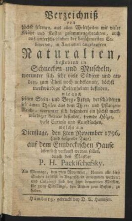 Verzeichniß von höchst seltenen, aus allen Welttheilen mit vieler Mühe und Kosten zusammengebrachten, auch aus unterschiedlichen der berühmtesten Cabinetten, in Auctionen angekauften Naturalien, bestehend in Schnecken und Muscheln, worunter sich sehr viele Südseer und andere ... Seltenheiten befinden, wie auch feinen Stein- und Berg-Arten, ... welche am Dienstage, den 8ten November 1796 ... auf dem Eimbeckischen Hause öffentlich verkauft werden sollen, durch den Mackler P. H. Packischefsky. ...
