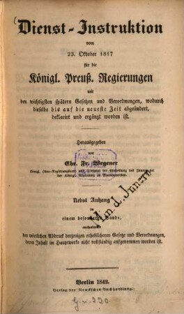 Dienst - Instruktion vom 23. Oktober 1817 für die Königl. Preuss. Regierungen mit den wichtigsten spätern Gesetzen und Verordnungen, wodurch dieselbe bis auf die neueste Zeit abgeändert, deklarirt und ergänzt worden ist : Herausgegeben von Chr. Fr. Wegener. Nebst Anhang in einem besonderen Bande, enthaltend den wörtlichen Abdruck derjenigen erheblicheren Gesetze und Verordnungen, deren Inhalt im Hauptwerke nicht vollständig aufgenommen worden ist