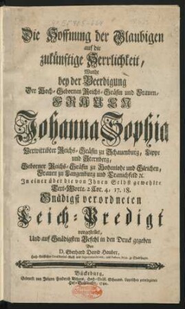 Die Hoffnung der Glaubigen auf die zukünftige Herrlichkeit, Wurde bey der Beerdigung Der Hoch-Gebornen Reichs-Gräfin und Frauen, Frauen Johanna Sophia Verwittibter Reichs-Gräfin zu Schauenburg, Lippe und Sternberg, Geborner Reichs-Gräfin zu Hohenlohe und Gleichen ... In einer über die von Ihnen Selbst gewehlte Text-Worte 2 Cor. 4, 17. 18. Gnädigst verordneten Leich-Predigt vorgestellet, Und auf Gnädigsten Befehl in den Druck gegeben