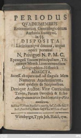 Periodus Qvadrimembris Erotematum Genealogicorum Authoris Anonymi, in §§. Disposita Latinitateqve donata, atque operâ pertenui N. Privigyei N. P. M. C. Epexegesi Vocum principalium, Tit. cumpr. Memb. I.concernentium Geographico-Historicâ Adaucta. Access. ab opera ead. ad singula Mem. Numerus Academiarum, utet qvidam de Scriptoribus. Denique Auctor. Vitæ Curriculum Trivio, Pietate Davidicâ & Echo Anagrammatico Emblematico-Vita munitum ...