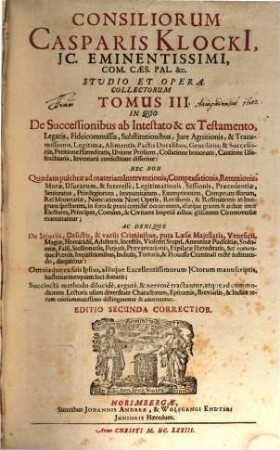 Consiliorum Casparis Klocki[i], IC. Eminentissimi, Com. Caes. Pal. &c. Studio Et Opera Collectorum Tomus ..., 3. In Quo De Successionibus ab Intestato & ex Testamento, Legatis, Fideicommissis, Substitutionibus, Iure Agnitionis, & Transmissionis, Legitima, Alimentis, Pactis Dotalibus, Gentilitiis, & Successoriis, Petitione Haereditatis, Unione Prolium, Collatione bonorum, Cautione Usufructuaria, Inventarii confectione disseritur: Nec Non Quaedam pulchrae ad materiam Interventionis, Compensationis, Retentionis ... Controversiae examinantur; Ac Denique De Iniuriis, Delictis, & variis Criminibus ... disquiritur: Omniaque ex suis Ipsius, aliisque Excellentissimorum ICtorum manuscriptis, hactenus nunquam luci donatis; Succincta methodo dilucide, argute, & nervose tractantur ...