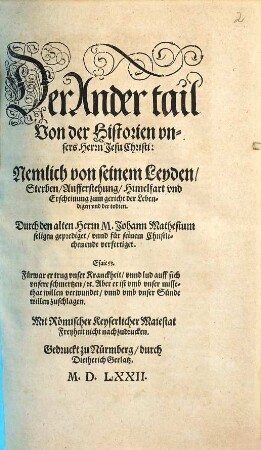 Historia Vnsers lieben Herren vnd Heylands Jesu Christi, Gottes vnd Marien Son : Wie derselbig empfangen, geboren, Was er biß in das vier vnnd dreissigst Jar seines alters gethan, gelert, vnd gelitten, Wie er am Creutz für vns arme Sünder gestorben, Am Ostertag vom tod wider erstanden, Am viertzigsten tag hernach gen Himel gefaren vnd sich zur rechten des Vatters gesetzt ... auß den heiligen Euangelisten genommen, 2. Der ... tail Von der Historien vnsers Herrn Jesu Christi: Nemlich von seinem Leyden, Sterben, Aufferstehung, Himelfart vnd Erscheinung zum gericht der Lebendigen vnd der todten